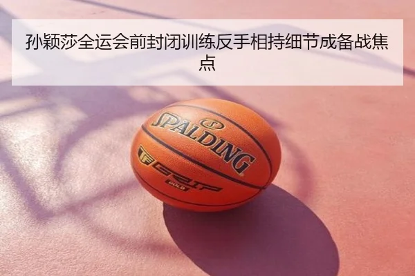 孙颖莎全运会前封闭训练反手相持细节成备战焦点