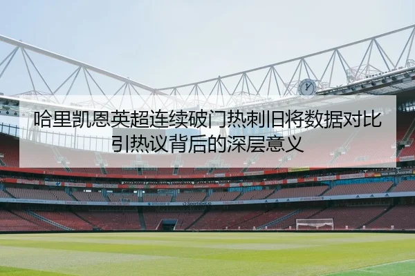哈里凯恩英超连续破门热刺旧将数据对比引热议背后的深层意义